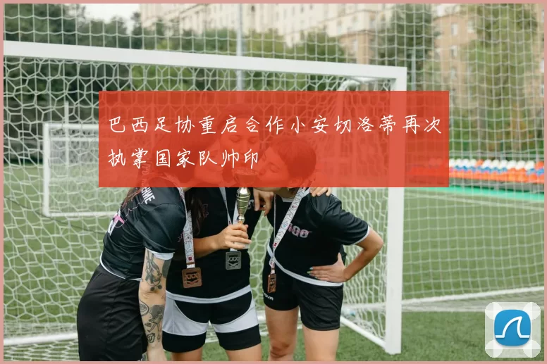巴西足协重启合作小安切洛蒂再次执掌国家队帅印