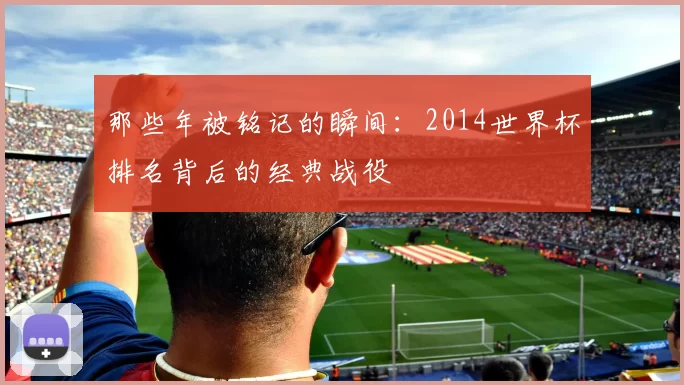 那些年被铭记的瞬间:2014世界杯排名背后的经典战役