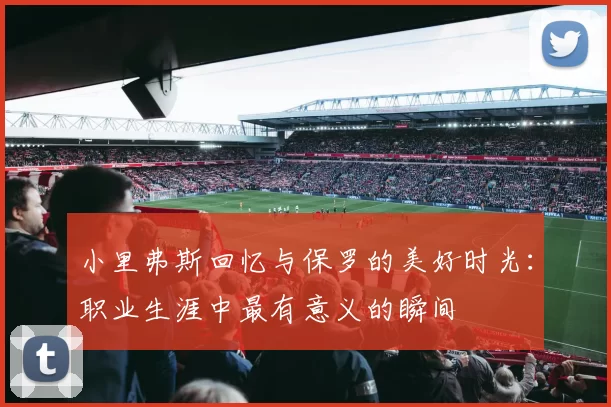 小里弗斯回忆与保罗的美好时光：职业生涯中最有意义的瞬间