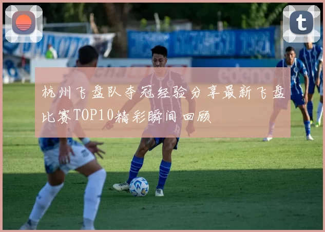 杭州飞盘队夺冠经验分享最新飞盘比赛TOP10精彩瞬间回顾