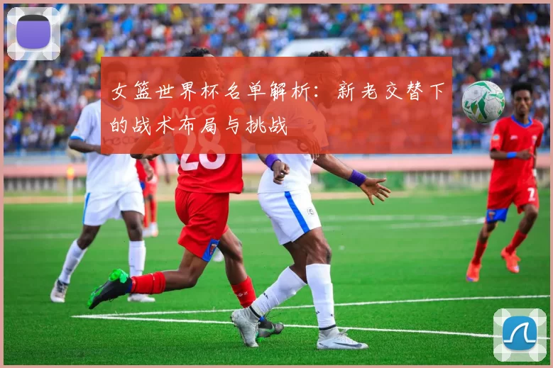 女篮世界杯名单解析:新老交替下的战术布局与挑战