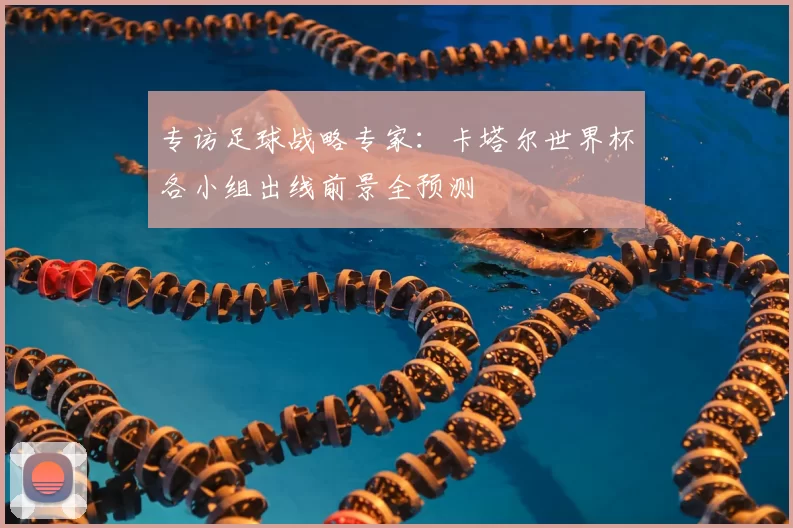 专访足球战略专家:卡塔尔世界杯各小组出线前景全预测
