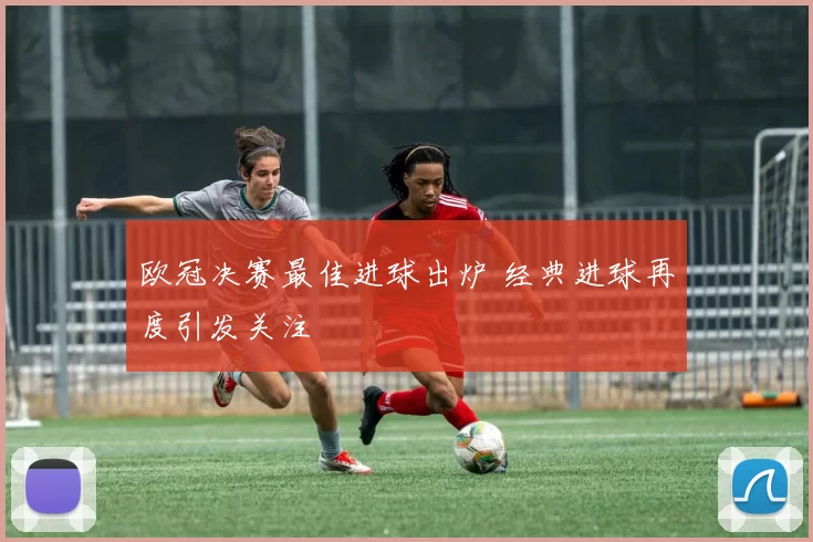欧冠决赛最佳进球出炉 经典进球再度引发关注