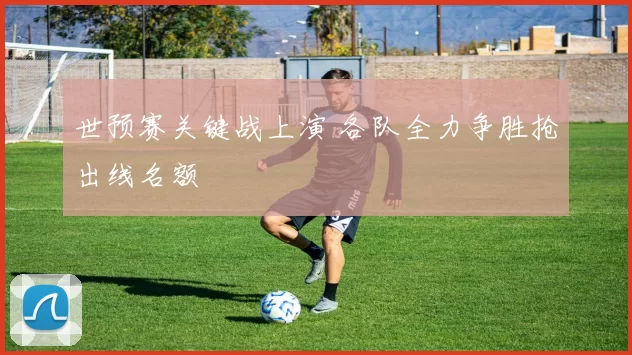 世预赛关键战上演 各队全力争胜抢出线名额