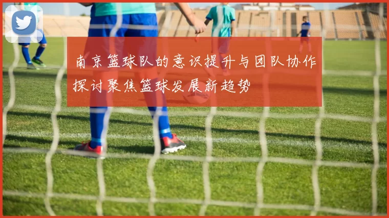 南京篮球队的意识提升与团队协作探讨聚焦篮球发展新趋势