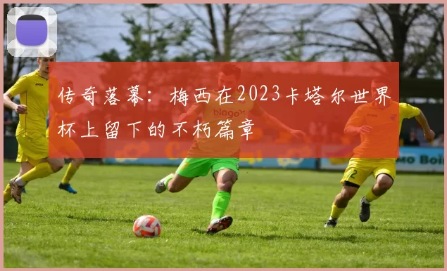 传奇落幕：梅西在2023卡塔尔世界杯上留下的不朽篇章