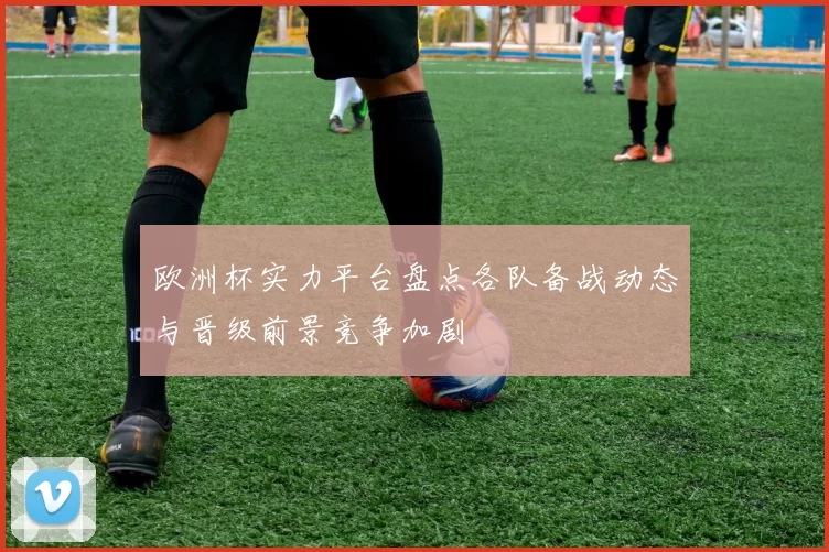 欧洲杯实力平台盘点各队备战动态与晋级前景竞争加剧
