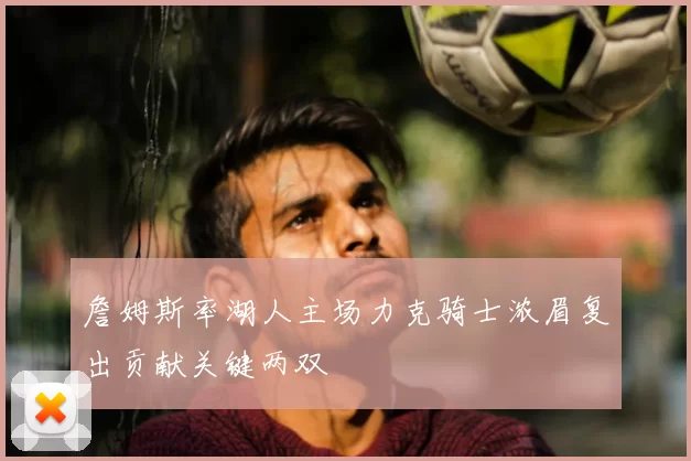 詹姆斯率湖人主场力克骑士浓眉复出贡献关键两双