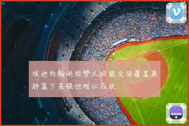 埃迪约翰逊称赞文班能全场覆盖奥胖篮下虽强但难以匹敌